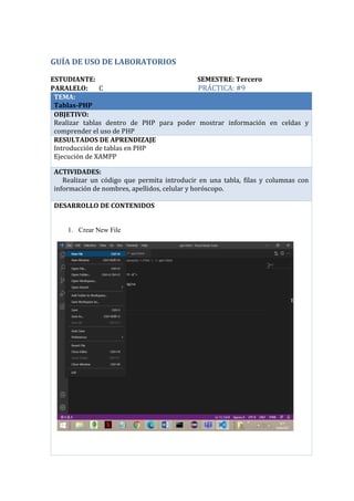 GUÍA DE USO DE LABORATORIOS
ESTUDIANTE: SEMESTRE: Tercero
PARALELO: C PRÁCTICA: #9
TEMA:
Tablas-PHP
OBJETIVO:
Realizar tablas dentro de PHP para poder mostrar información en celdas y
comprender el uso de PHP
RESULTADOS DE APRENDIZAJE
Introducción de tablas en PHP
Ejecución de XAMPP
ACTIVIDADES:
· Realizar un código que permita introducir en una tabla, filas y columnas con
información de nombres, apellidos, celular y horóscopo.
DESARROLLO DE CONTENIDOS
1. Crear New File
Mauricio Pumalpa C
 