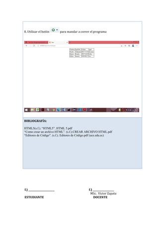 f.) ______________________ f.) __________________
MSc. Víctor Zapata
ESTUDIANTE DOCENTE
8. Utilizar el botón para mandar a correr el programa
BIBLIOGRAFÍA:
HTML5(s.f.). “HTML5”. HTML 5.pdf
“Como crear un archivo HTML”. (s.f.).CREAR ARCHIVO HTML.pdf
“Editores de Código”. (s.f.). Editores de Código.pdf (uce.edu.ec)
 