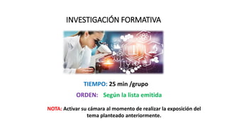 INVESTIGACIÓN FORMATIVA
ORDEN: Según la lista emitida
TIEMPO: 25 min /grupo
NOTA: Activar su cámara al momento de realizar la exposición del
tema planteado anteriormente.
 