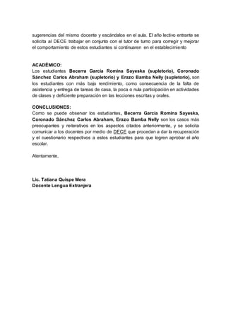 sugerencias del mismo docente y escándalos en el aula. El año lectivo entrante se
solicita al DECE trabajar en conjunto con el tutor de turno para corregir y mejorar
el comportamiento de estos estudiantes si continuaren en el establecimiento
ACADÉMICO:
Los estudiantes Becerra García Romina Sayeska (supletorio), Coronado
Sánchez Carlos Abraham (supletorio) y Erazo Bamba Nelly (supletorio), son
los estudiantes con más bajo rendimiento, como consecuencia de la falta de
asistencia y entrega de tareas de casa, la poca o nula participación en actividades
de clases y deficiente preparación en las lecciones escritas y orales.
CONCLUSIONES:
Como se puede observar los estudiantes, Becerra García Romina Sayeska,
Coronado Sánchez Carlos Abraham, Erazo Bamba Nelly son los casos más
preocupantes y reiterativos en los aspectos citados anteriormente, y se solicita
comunicar a los docentes por medio de DECE que procedan a dar la recuperación
y el cuestionario respectivos a estos estudiantes para que logren aprobar el año
escolar.
Atentamente,
Lic. Tatiana Quispe Mera
Docente Lengua Extranjera
 