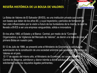 RESEÑA HISTÓRICA DE LA BOLSA DE VALORES
La Bolsa de Valores de El Salvador (BVES), es una institución privada que cuenta
con bases que datan de los años 60, y cuya trayectoria y períodos de formación se
han visto influenciados por la visión a futuro de los fundadores de la misma, la cual ha
llevado a BVES a ser una empresa vanguardista, sólida e innovadora.
En los años 1960, el Estado y el Banco Central, por medio de la "Comisión
Organizadora y de Vigilancia del Mercado de Valores", se dieron a la tarea de crear la
primera Bolsa en nuestro país.
El 12 de Julio de 1988, se presentó ante el Ministerio de Economía la solicitud de
autorización de la constitución de una sociedad anónima que establecería la Bolsa de
Valores en el país.
El 17 de agosto del mismo año, el Ministerio de Economía, así como el Banco
Central de Reserva, admitieron y dieron trámite a dicha solicitud, al cumplir los
solicitantes todos los requisitos legales pertinentes.
 