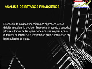 ANÁLISIS DE ESTADOS FINANCIEROS
El análisis de estados financieros es el proceso crítico
dirigido a evaluar la posición financiera, presente y pasada,
y los resultados de las operaciones de una empresa para
la facilitar el brindar de la información para el interesado en
los resultados de estos.
 