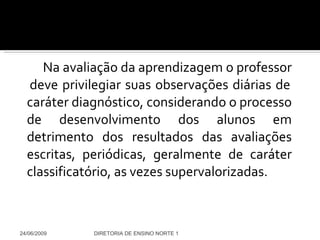 Na avaliação da aprendizagem o professor  deve privilegiar suas observações diárias de caráter diagnóstico, considerando o processo de desenvolvimento dos alunos em detrimento dos resultados das avaliações escritas, periódicas, geralmente de caráter classificatório, as vezes supervalorizadas. 24/06/2009 DIRETORIA DE ENSINO NORTE 1 