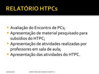 Avaliação do Encontro de PCs; Apresentação de material pesquisado para subsídios do HTPC; Apresentação de atividades realizadas por professores em sala de aula; Apresentação das atividades do HTPC. 24/06/2009 DIRETORIA DE ENSINO NORTE 1 