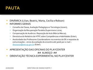 DINÂMICA (Lilian, Beatriz, Marta, Cecília e Robson) INFORMES GERAIS Conselho de Classe, Avaliação Pedagógica e Tecnologia (Jozani); Organização da Recuperação Paralela (Supervisora Lúcia); Compensação de Ausência / Reposição de Aula (Márcia Mecca); Devolutiva do Relatório de HTPC sobre Competências e Habilidades (Ester); Assiduidade dos Professores Coordenadores nos eventos da DE e respostas às comunicações – envio da avaliação do encontro até 30/06 por e-mail –  [email_address]  (Ester). APRESENTAÇÃO DAS OFICINAS DO PLAYCENTER ##  ALMOÇO  ## ORIENTAÇÃO TÉCNICA EXPERIMENTAL NO PLAYCENTER 24/06/2009 DIRETORIA DE ENSINO NORTE 1 
