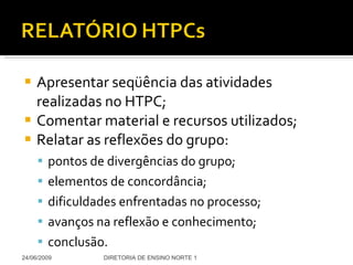 Apresentar seqüência das atividades realizadas no HTPC; Comentar material e recursos utilizados; Relatar as reflexões do grupo: pontos de divergências do grupo; elementos de concordância;  dificuldades enfrentadas no processo; avanços na reflexão e conhecimento; conclusão. 24/06/2009 DIRETORIA DE ENSINO NORTE 1 