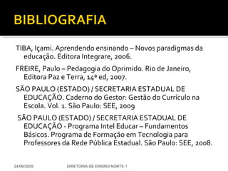 TIBA, Içami. Aprendendo ensinando – Novos paradigmas da educação. Editora Integrare, 2006. FREIRE, Paulo – Pedagogia do Oprimido. Rio de Janeiro, Editora Paz e Terra, 14ª ed, 2007. SÃO PAULO (ESTADO) / SECRETARIA ESTADUAL DE EDUCAÇÃO. Caderno do Gestor: Gestão do Currículo na Escola. Vol. 1. São Paulo: SEE, 2009 SÃO PAULO (ESTADO) / SECRETARIA ESTADUAL DE EDUCAÇÃO - Programa Intel Educar – Fundamentos Básicos. Programa de Formação em Tecnologia para Professores da Rede Pública Estadual. São Paulo: SEE, 2008. 24/06/2009 DIRETORIA DE ENSINO NORTE 1 