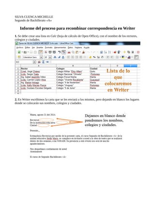 SILVA CUENCA MICHELLE
Segundo de Bachillerato «A»
Informe del proceso para recombinar correspondencia en Writer
1. Se debe crear una lista en Calc (hoja de cálculo de Open Office), con el nombre de los rectores,
colegios y ciudades.
2. En Writer escribimos la carta que se les enviará a los mismos, pero dejando en blanco los lugares
donde se colocarán sus nombres, colegios y ciudades.
 