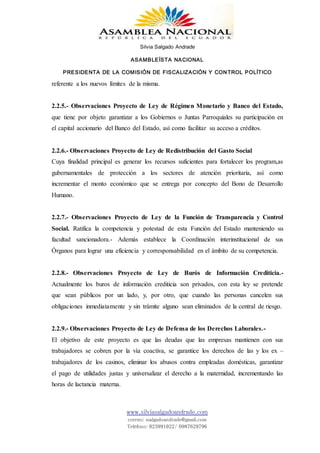 Silvia Salgado Andrade
ASAMBLEÍSTA NACIONAL
PRESIDENTA DE LA COMISIÓN DE FISCALIZACIÓN Y CONTROL POLÍTICO
www.silviasalgadoandrade.com
correo: ssalgadoandrade@gmail.com
Teléfono: 023991022/ 0987629796
referente a los nuevos límites de la misma.
2.2.5.- Observaciones Proyecto de Ley de Régimen Monetario y Banco del Estado,
que tiene por objeto garantizar a los Gobiernos o Juntas Parroquiales su participación en
el capital accionario del Banco del Estado, así como facilitar su acceso a créditos.
2.2.6.- Observaciones Proyecto de Ley de Redistribución del Gasto Social
Cuya finalidad principal es generar los recursos suficientes para fortalecer los program,as
gubernamentales de protección a los sectores de atención prioritaria, así como
incrementar el monto económico que se entrega por concepto del Bono de Desarrollo
Humano.
2.2.7.- Observaciones Proyecto de Ley de la Función de Transparencia y Control
Social. Ratifica la competencia y potestad de esta Función del Estado manteniendo su
facultad sancionadora.- Además establece la Coordinación interinstitucional de sus
Órganos para lograr una eficiencia y corresponsabilidad en el ámbito de su competencia.
2.2.8.- Observaciones Proyecto de Ley de Burós de Información Crediticia.-
Actualmente los buros de información crediticia son privados, con esta ley se pretende
que sean públicos por un lado, y, por otro, que cuando las personas cancelen sus
obligaciones inmediatamente y sin trámite alguno sean eliminados de la central de riesgo.
2.2.9.- Observaciones Proyecto de Ley de Defensa de los Derechos Laborales.-
El objetivo de este proyecto es que las deudas que las empresas mantienen con sus
trabajadores se cobren por la vía coactiva, se garantice los derechos de las y los ex –
trabajadores de los casinos, eliminar los abusos contra empleadas domésticas, garantizar
el pago de utilidades justas y universalizar el derecho a la maternidad, incrementando las
horas de lactancia materna.
 