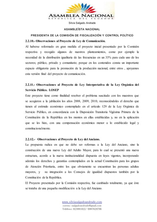 Silvia Salgado Andrade
ASAMBLEÍSTA NACIONAL
PRESIDENTA DE LA COMISIÓN DE FISCALIZACIÓN Y CONTROL POLÍTICO
www.silviasalgadoandrade.com
correo: ssalgadoandrade@gmail.com
Teléfono: 023991022/ 0987629796
2.2.10.- Observaciones al Proyecto de Ley de Comunicación.
Al haberse reformado en gran medida el proyecto inicial presentado por la Comisión
respectiva y recogido algunos de nuestros planteamientos, como por ejemplo la
necesidad de la distribución igualitaria de las frecuencias en un 33% para cada uno de los
sectores; público, privado y comunitario; porque en los contenidos consta un importante
espacio obligatorio para la promoción de la producción nacional, entre otros , apoyamos
esta versión final del proyecto de comunicación.
2.2.11.- Observaciones al Proyecto de Ley Interpretativa de la Ley Orgánica del
Servicio Público. LOSEP
Este proyecto tiene como finalidad resolver el problema suscitado con los maestros que
se acogieron a la jubilación los años 2008, 2009, 2010, reconociéndoles el derecho que
tienen al estímulo económico contemplado en el artículo 129 de la Ley Orgánica de
Servicio Público, en concordancia con la Disposición Transitoria Vigésima Primera de la
Constitución de la República en los montos en ellas establecidas y, no en la aplicación
que se les hizo, con una compensación económica menor a lo establecido legal y
constitucionalmente.
2.2.12.- Observaciones al Proyecto de Ley del Anciano.
La propuesta radica en que no debe ser reformas a la Ley del Anciano, sino la
construcción de una nueva Ley del Adulto Mayor, para lo cual se presentó una nueva
estructura, acorde a la nueva institucionalidad dispuesta en leyes vigentes, incorporando
además los derechos y garantías contemplados en la actual Constitución para los grupos
de Atención Prioritaria, entre los que obviamente se encuentran las personas adultas
mayores, y su integración a los Consejos de igualdad dispuestos también por la
Constitución de la República.
El Proyecto presentado por la Comisión respectiva, fue cambiado totalmente, ya que éste
se trataba de una pequeña modificación a la Ley del Anciano.
 