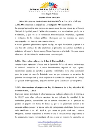 Silvia Salgado Andrade
ASAMBLEÍSTA NACIONAL
PRESIDENTA DE LA COMISIÓN DE FISCALIZACIÓN Y CONTROL POLÍTICO
www.silviasalgadoandrade.com
correo: ssalgadoandrade@gmail.com
Teléfono: 023991022/ 0987629796
2.2.13.-Observaciones al proyecto de Ley del pueblo Afro ecuatoriano.
Lo principal que contiene este proyecto, es nuestro aporte de crear en esta ley, el Consejo
Nacional de Igualdad para el Pueblo Afro ecuatoriano, con las atribuciones que les da la
Constitución, y que son las de formulación, transversalización, observancia, seguimiento
y evaluación de las políticas públicas relacionadas con las temáticas de género,
generacionales, etc, y en este caso concreto, étnicas.
Con esta propuesta pretendemos reparar en algo, los siglos de exclusión y oprobio a la
que han sido sometidos los afro ecuatorianos y precautelar sus derechos individuales y
colectivos, tal como lo dispone nuestra Norma Suprema en el artículo 156, para superar
el racismo y la discriminación aún imperantes en nuestro país.
2.2.14.- Observaciones al proyecto de Ley de Discapacidades.
Aportamos con importantes criterios para la elaboración de Ley, de manera particular con
la estructura establecida en la nueva institucionalidad dispuesta en leyes vigentes,
incorporando además los derechos y garantías contemplados en la actual Constitución
para los grupos de Atención Prioritaria, entre los que obviamente se encuentran las
personas con discapacidad, y con la sugerencia de constitución e integración del Consejo
de Igualdad de Discapacidades, dispuestos también por la Constitución de la República.
2.2.15.- Observaciones al proyecto de Ley Reformatorio de la Ley Orgánica del
Servicio Público, LOSEP.
Fueron un número importante de observaciones que realizamos al proyecto de reformas a
la LOSEP, entre ellas podemos mencionar las que defienden la estabilidad de los
funcionarios públicos, consideramos que el beneficio económico de la jubilación no
pueden ser pagados con bonos del Estado y, que se de preferencial atención a las
personas adultas mayores y a las que sufren de enfermedades catastróficas. Creemos que
debe modificarse el art. 47, literal K, por cuanto no puede existir una “ renuncia
Obligatoria. También respaldamos la reforma de que el servidor público tenga derecho a
la remuneración íntegra correspondiente al mes en que se produzca la separación, sin
 