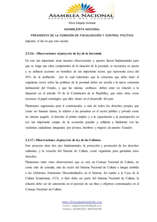 Silvia Salgado Andrade
ASAMBLEÍSTA NACIONAL
PRESIDENTA DE LA COMISIÓN DE FISCALIZACIÓN Y CONTROL POLÍTICO
www.silviasalgadoandrade.com
correo: ssalgadoandrade@gmail.com
Teléfono: 023991022/ 0987629796
importar el día en que esto suceda.
2.2.16.- Observaciones al proyecto de ley de la Juventud.
En este tan importante tema nuestras observaciones y aportes fueron fundamentales para
que se tenga una clara comprensión de la situación de la juventud, se reconozca su aporte
y se delineen acciones en beneficio de tan importante sector, que representa cerca del
45% de la población, por lo cual reiteramos que la estructura que debe tener el
organismo rector sobre las políticas de la juventud deber ser acorde a la nueva estructura
institucional del Estado, y que las mismas -políticas- deben estar en relación a lo
dispuesto en el artículo 39 de la Constitución de la República, que entre otras cosas
reconoce el papel estratégico que ellos tienen en el desarrollo del país.
Planteamos sugerencias para ir construyendo, a más de todos los derechos propios que
como ser humano tienen, lo relativo a las pasantías en el sector público y privado como
un sistema pagado, el derecho al primer empleo y a la capacitación y la participación en
ese tan importante campo de la economía popular y solidaria y finalmente con las
veedurías ciudadanas integradas por jóvenes, hombres y mujeres de nuestro Ecuador.
2.2.17.- Observaciones al proyecto de ley de las Culturas.
Este proyecto tiene dos ejes fundamentales, la protección y promoción de los derechos
culturales, y la creación del Sistema de Cultura, como organismo para garantizar estos
derechos.
Planteamos entre otras observaciones que se cree un Consejo Nacional de Cultura, no
como ente de consulta, sino de rector del Sistema Nacional de Cultura e integre también
a los Gobiernos Autónomos Descentralizados en el Sistema. En cuanto a la Casa de la
Cultura Ecuatoriana, CCE, si bien debe ser parte del Sistema Nacional de Cultura, la
relación debe ser de autonomía en el ejercicio de sus fines y objetivos consensuados en el
Consejo Nacional de Cultura.
 