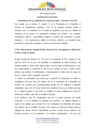 Silvia Salgado Andrade
ASAMBLEÍSTA NACIONAL
PRESIDENTA DE LA COMISIÓN DE FISCALIZACIÓN Y CONTROL POLÍTICO
www.silviasalgadoandrade.com
correo: ssalgadoandrade@gmail.com
Teléfono: 023991022/ 0987629796
Para cumplir con el artículo 57, numeral 17 de la Constitución de la República el
Consejo de Administración Legislativa, CAL, de la Asamblea Nacional expidió el
Instructivo para la realización de la Consulta Pre legislativa, que tiene por finalidad la
realización de un proceso de participación ciudadana que permita a las comunas,
comunidades, pueblos y nacionalidades indígenas, al pueblo afro ecuatoriano, al pueblo
montubio, y a las organizaciones titulares de derechos colectivos ser consultados para
pronunciarse sobre temas específicos, en este caso sobre temas culturales.
2.2.18.- Observaciones Segundo Debate Proyecto de Ley Derogatoria en Materia de
Casinos y Salas de Juegos.
El plazo del Decreto Ejecutivo No. 873, del 16 de septiembre de 2011 culminó el 16 de
marzo de 2012, por lo que en la actualidad, en cumplimiento de dicha normativa y del
mandato popular, no debe existir ningún casino o sala de juego en funcionamiento, lo que
hace imprescindible la expedición de una ley que derogue las leyes y demás normas
jurídicas que permiten el establecimiento y funcionamiento de dichos sitios de juego por
lo que se solicitó incluir la siguiente propuesta:
1.- Incluir un considerando que señale que la presente ley derogatoria se expide en
cumplimiento del tercer inciso del artículo 106 de la Constitución de la República del
Ecuador, que establece que el pronunciamiento popular será de obligatorio e inmediato
cumplimiento, pues esta es la base misma de la expedición de la Ley en trámite, que nace
de la voluntad popular, la cual debe ser cumplida de manera obligatoria por todas las
instituciones públicas entre ellas la Asamblea Nacional.
2.-Se establezca entre los considerandos que por el carácter garantista del Estado
ecuatoriano y con la finalidad de garantizar los derechos a la dignidad humana, se
ampare la ley también en el artículo 84 de la Constitución de la República del Ecuador
que establece que la Asamblea Nacional y todo órgano con potestad normativa tendrá la
obligación de adecuar formal y materialmente, las leyes y demás normas jurídicas a los
derechos previstos en la Constitución y los tratados internacionales, y los que sean
 