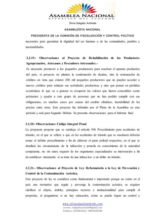 Silvia Salgado Andrade
ASAMBLEÍSTA NACIONAL
PRESIDENTA DE LA COMISIÓN DE FISCALIZACIÓN Y CONTROL POLÍTICO
www.silviasalgadoandrade.com
correo: ssalgadoandrade@gmail.com
Teléfono: 023991022/ 0987629796
necesarios para garantizar la dignidad del ser humano o de las comunidades, pueblos y
nacionalidades.
2.2.19.- Observaciones al Proyecto de Rehabilitación de los Productores
Agropecuarios, Artesanos y Pescadores Artesanales.-
Es necesario promover a los pequeños productores para reactivar el aparato productivo
del país, el proyecto no plantea la condonación de deudas, sino la restauración de
créditos en vista que existen 200 mil pequeños productores que no pueden acceder a
nuevos créditos para reiniciar sus actividades productivas y más que pensar en pérdidas
económicas lo que va a generar es recuperar los valores que fueron concedidos como
préstamos y ayudar a este grupo de personas que no han podido cumplir con sus
obligaciones, en muchos casos por causas del cambio climático, inestabilidad de los
precios entre otras. Este proyecto fue debatido por el Pleno de la Asamblea en este
período y está para Segundo Debate. Se presenta observaciones para el Informe final.
2.2.20.- Observaciones Código Integral Penal
La propuesta propone que se sustituya el artículo 506 Procedimiento para accidentes de
tránsito, en el que se refiere a que en los accidentes de tránsito que se suscitaren deberán
tomar el debido procedimiento a fin de elaborar el parte policial respectivo, en el que se
detallará las circunstancias de la infracción y ponerla en conocimiento de la autoridad
competente, no sin antes requerir de los organismos especializados su intervención a fin
de establecer claramente si se trata de una infracción o un délito de tránsito.
2.2.21.- Observaciones al Proyecto de Ley Reformatoria a la Ley de Prevención y
Control de la Contaminación Acústica.
Este proyecto de ley se considera como fundamental e importante porque no existe en el
país una normativa que regule y prevenga la contaminación acústica, se requiere
clarificar el objeto, ámbito, principios rectores e institucionalidad para cumplir el
propósito, al preguntarse si no hay educación, cómo se puede lograr un control y
 