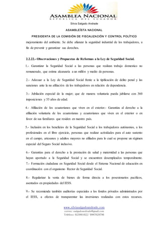 Silvia Salgado Andrade
ASAMBLEÍSTA NACIONAL
PRESIDENTA DE LA COMISIÓN DE FISCALIZACIÓN Y CONTROL POLÍTICO
www.silviasalgadoandrade.com
correo: ssalgadoandrade@gmail.com
Teléfono: 023991022/ 0987629796
mejoramiento del ambiente. Se debe afianzar la seguridad industrial de los trabajadores, a
fin de prevenir y garantizar sus derechos.
2.2.22.- Observaciones y Propuestas de Reformas a la Ley de Seguridad Social.
1.- Garantizar la Seguridad Social a las personas que realizan trabajo domestico no
remunerado, que estima alcanzaría a un millón y medio de personas.
2.- Adecuar a la Ley de Seguridad Social frente a la tipificación de delito penal y las
sanciones ante la no afiliación de los trabajadores en relación de dependencia.
3.- Jubilación especial de la mujer; que de manera voluntaria pueda jubilarse con 360
imposiciones y 55 años de edad.
4.- Afiliación de los ecuatorianos que viven en el exterior.- Garantiza al derecho a la
afiliación voluntaria de los ecuatorianas y ecuatorianos que viven en el exterior o en
favor de sus familiares que residen en nuestro país.
5.- Inclusión en los beneficios de la Seguridad Social a los trabajadores autónomos, a los
profesionales en el libre ejercicio, personas que realizar actividades para el auto sustento
en el campo, artesanos y adultos mayores no afiliados para lo cual se propone un régimen
especial del Seguro Social inclusivo.
6.- Garantías para el derecho a la prestación de salud y maternidad a las personas que
hayan aportado a la Seguridad Social y se encuentren desempleados temporalmente.
7.- Formación ciudadana en Seguridad Social desde el Sistema Nacional de educación en
coordinación con el organismo Rector de Seguridad Social.
8.- Regularizar la venta de bienes de forma directa a los posesionarios pacíficos,
asentados en propiedades del IESS.
9.- Se recomienda también auditorías especiales a los fondos privados administrados por
el IESS, a efectos de transparentar las inversiones realizadas con estos recursos.
 