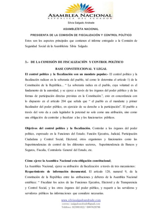 Silvia Salgado Andrade
ASAMBLEÍSTA NACIONAL
PRESIDENTA DE LA COMISIÓN DE FISCALIZACIÓN Y CONTROL POLÍTICO
www.silviasalgadoandrade.com
correo: ssalgadoandrade@gmail.com
Teléfono: 023991022/ 0987629796
Estos son los aspectos principales que contienen el informe entregado a la Comisión de
Seguridad Social de la Asambleísta Silvia Salgado.
3.- DE LA COMISIÓN DE FISCALIZACIÓN Y CONTROL POLÍTICO
BASE CONSTITUCIONAL Y LEGAL
El control político y la fiscalización son un mandato popular.- El control político y la
fiscalización radican en la soberanía del pueblo, tal como lo determina el artículo 1) de la
Constitución de la República... “ La soberanía radica en el pueblo, cuya voluntad es el
fundamento de la autoridad, y se ejerce a través de los órganos del poder público y de las
formas de participación directas previstas en la Constitución.”, esto en concordancia con
lo dispuesto en el artículo 204 que señala que “ el pueblo es el mandante y primer
fiscalizador del poder público, en ejercicio de su derecho a la participación”. El pueblo a
través del voto da a cada legislador la potestad no solo como una atribución, sino como
una obligación de controlar y fiscalizar a las y los funcionarios públicos.
Objetivos del control político y la fiscalización. Controlar a los órganos del poder
político, expresado en la Funciones del Estado; Función Ejecutiva, Judicial, Participación
Ciudadana y Control Social, Electoral, otros organismos y funcionarios como las
Superintendencias de control de los diferentes sectores, Superintendencia de Bancos y
Seguros, Fiscalía, Contraloría General del Estado, etc.
Cómo ejerce la Asamblea Nacional esta obligación constitucional;
La Asamblea Nacional, ejerce su atribución de fiscalización a través de tres mecanismos:
Requerimiento de información documental. El artículo 120, numeral 9, de la
Constitución de la República entre las atribuciones y deberes de la Asamblea Nacional
establece: “ Fiscalizar los actos de las Funciones Ejecutiva, Electoral y de Transparencia
y Control Social, y los otros órganos del poder público, y requerir a las servidoras y
servidores públicos las informaciones que considere necesarias.
 
