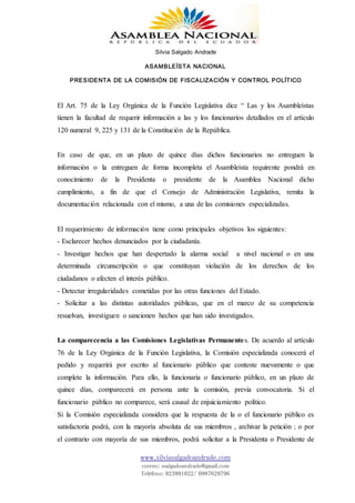 Silvia Salgado Andrade
ASAMBLEÍSTA NACIONAL
PRESIDENTA DE LA COMISIÓN DE FISCALIZACIÓN Y CONTROL POLÍTICO
www.silviasalgadoandrade.com
correo: ssalgadoandrade@gmail.com
Teléfono: 023991022/ 0987629796
El Art. 75 de la Ley Orgánica de la Función Legislativa dice “ Las y los Asambleístas
tienen la facultad de requerir información a las y los funcionarios detallados en el artículo
120 numeral 9, 225 y 131 de la Constitución de la República.
En caso de que, en un plazo de quince días dichos funcionarios no entreguen la
información o la entreguen de forma incompleta el Asambleísta requirente pondrá en
conocimiento de la Presidenta o presidente de la Asamblea Nacional dicho
cumplimiento, a fin de que el Consejo de Administración Legislativa, remita la
documentación relacionada con el mismo, a una de las comisiones especializadas.
El requerimiento de información tiene como principales objetivos los siguientes:
- Esclarecer hechos denunciados por la ciudadanía.
- Investigar hechos que han despertado la alarma social a nivel nacional o en una
determinada circunscripción o que constituyan violación de los derechos de los
ciudadanos o afecten el interés público.
- Detectar irregularidades cometidas por las otras funciones del Estado.
- Solicitar a las distintas autoridades públicas, que en el marco de su competencia
resuelvan, investiguen o sancionen hechos que han sido investigados.
La comparecencia a las Comisiones Legislativas Permanentes. De acuerdo al artículo
76 de la Ley Orgánica de la Función Legislativa, la Comisión especializada conocerá el
pedido y requerirá por escrito al funcionario público que conteste nuevamente o que
complete la información. Para ello, la funcionaria o funcionario público, en un plazo de
quince días, comparecerá en persona ante la comisión, previa convocatoria. Si el
funcionario público no comparece, será causal de enjuiciamiento político.
Si la Comisión especializada considera que la respuesta de la o el funcionario público es
satisfactoria podrá, con la mayoría absoluta de sus miembros , archivar la petición ; o por
el contrario con mayoría de sus miembros, podrá solicitar a la Presidenta o Presidente de
 