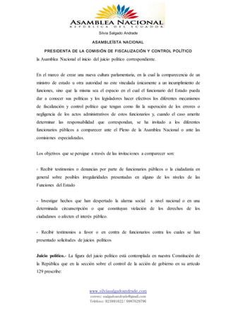 Silvia Salgado Andrade
ASAMBLEÍSTA NACIONAL
PRESIDENTA DE LA COMISIÓN DE FISCALIZACIÓN Y CONTROL POLÍTICO
www.silviasalgadoandrade.com
correo: ssalgadoandrade@gmail.com
Teléfono: 023991022/ 0987629796
la Asamblea Nacional el inicio del juicio político correspondiente.
En el marco de crear una nueva cultura parlamentaria, en la cual la comparecencia de un
ministro de estado u otra autoridad no este vinculada únicamente a un incumplimiento de
funciones, sino que la misma sea el espacio en el cual el funcionario del Estado pueda
dar a conocer sus políticas y los legisladores hacer efectivos los diferentes mecanismos
de fiscalización y control político que tengan como fin la superación de los errores o
negligencia de los actos administrativos de estos funcionarios y, cuando el caso amerite
determinar las responsabilidad que correspondan, se ha invitado a los diferentes
funcionarios públicos a comparecer ante el Pleno de la Asamblea Nacional o ante las
comisiones especializadas.
Los objetivos que se persigue a través de las invitaciones a comparecer son:
- Recibir testimonios o denuncias por parte de funcionarios públicos o la ciudadanía en
general sobre posibles irregularidades presentadas en alguno de los niveles de las
Funciones del Estado
- Investigar hechos que han despertado la alarma social a nivel nacional o en una
determinada circunscripción o que constituyan violación de los derechos de los
ciudadanos o afecten el interés público.
- Recibir testimonios a favor o en contra de funcionarios contra los cuales se han
presentado solicitudes de juicios políticos
Juicio político.- La figura del juicio político está contemplada en nuestra Constitución de
la República que en la sección sobre el control de la acción de gobierno en su artículo
129 prescribe:
 