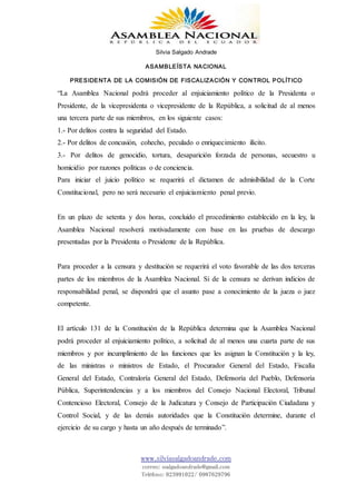 Silvia Salgado Andrade
ASAMBLEÍSTA NACIONAL
PRESIDENTA DE LA COMISIÓN DE FISCALIZACIÓN Y CONTROL POLÍTICO
www.silviasalgadoandrade.com
correo: ssalgadoandrade@gmail.com
Teléfono: 023991022/ 0987629796
“La Asamblea Nacional podrá proceder al enjuiciamiento político de la Presidenta o
Presidente, de la vicepresidenta o vicepresidente de la República, a solicitud de al menos
una tercera parte de sus miembros, en los siguiente casos:
1.- Por delitos contra la seguridad del Estado.
2.- Por delitos de concusión, cohecho, peculado o enriquecimiento ilícito.
3.- Por delitos de genocidio, tortura, desaparición forzada de personas, secuestro u
homicidio por razones políticas o de conciencia.
Para iniciar el juicio político se requerirá el dictamen de admisibilidad de la Corte
Constitucional, pero no será necesario el enjuiciamiento penal previo.
En un plazo de setenta y dos horas, concluido el procedimiento establecido en la ley, la
Asamblea Nacional resolverá motivadamente con base en las pruebas de descargo
presentadas por la Presidenta o Presidente de la República.
Para proceder a la censura y destitución se requerirá el voto favorable de las dos terceras
partes de los miembros de la Asamblea Nacional. Si de la censura se derivan indicios de
responsabilidad penal, se dispondrá que el asunto pase a conocimiento de la jueza o juez
competente.
El artículo 131 de la Constitución de la República determina que la Asamblea Nacional
podrá proceder al enjuiciamiento político, a solicitud de al menos una cuarta parte de sus
miembros y por incumplimiento de las funciones que les asignan la Constitución y la ley,
de las ministras o ministros de Estado, el Procurador General del Estado, Fiscalía
General del Estado, Contraloría General del Estado, Defensoría del Pueblo, Defensoría
Pública, Superintendencias y a los miembros del Consejo Nacional Electoral, Tribunal
Contencioso Electoral, Consejo de la Judicatura y Consejo de Participación Ciudadana y
Control Social, y de las demás autoridades que la Constitución determine, durante el
ejercicio de su cargo y hasta un año después de terminado”.
 