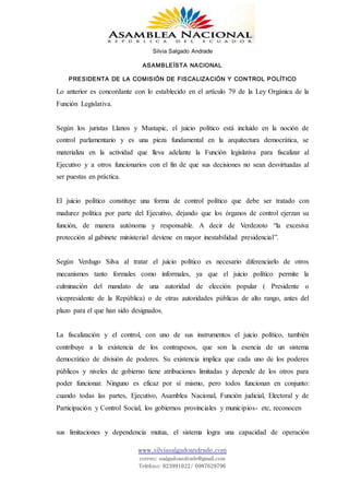 Silvia Salgado Andrade
ASAMBLEÍSTA NACIONAL
PRESIDENTA DE LA COMISIÓN DE FISCALIZACIÓN Y CONTROL POLÍTICO
www.silviasalgadoandrade.com
correo: ssalgadoandrade@gmail.com
Teléfono: 023991022/ 0987629796
Lo anterior es concordante con lo establecido en el artículo 79 de la Ley Orgánica de la
Función Legislativa.
Según los juristas Llanos y Mustapic, el juicio político está incluido en la noción de
control parlamentario y es una pieza fundamental en la arquitectura democrática, se
materializa en la actividad que lleva adelante la Función legislativa para fiscalizar al
Ejecutivo y a otros funcionarios con el fin de que sus decisiones no sean desvirtuadas al
ser puestas en práctica.
El juicio político constituye una forma de control político que debe ser tratado con
madurez política por parte del Ejecutivo, dejando que los órganos de control ejerzan su
función, de manera autónoma y responsable. A decir de Verdezoto “la excesiva
protección al gabinete ministerial deviene en mayor inestabilidad presidencial”.
Según Verdugo Silva al tratar el juicio político es necesario diferenciarlo de otros
mecanismos tanto formales como informales, ya que el juicio político permite la
culminación del mandato de una autoridad de elección popular ( Presidente o
vicepresidente de la República) o de otras autoridades públicas de alto rango, antes del
plazo para el que han sido designados.
La fiscalización y el control, con uno de sus instrumentos el juicio político, también
contribuye a la existencia de los contrapesos, que son la esencia de un sistema
democrático de división de poderes. Su existencia implica que cada uno de los poderes
públicos y niveles de gobierno tiene atribuciones limitadas y depende de los otros para
poder funcionar. Ninguno es eficaz por sí mismo, pero todos funcionan en conjunto:
cuando todas las partes, Ejecutivo, Asamblea Nacional, Función judicial, Electoral y de
Participación y Control Social, los gobiernos provinciales y municipios- etc, reconocen
sus limitaciones y dependencia mutua, el sistema logra una capacidad de operación
 