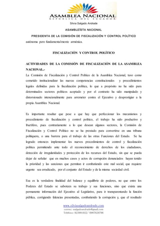 Silvia Salgado Andrade
ASAMBLEÍSTA NACIONAL
PRESIDENTA DE LA COMISIÓN DE FISCALIZACIÓN Y CONTROL POLÍTICO
www.silviasalgadoandrade.com
correo: ssalgadoandrade@gmail.com
Teléfono: 023991022/ 0987629796
autónoma pero fundamentalmente armónica.
FISCALIZACIÓN Y CONTROL POLÍTICO
ACTIVIDADES DE LA COMISIÓN DE FISCALIZACIÓN DE LA ASAMBLEA
NACIONAL.-
La Comisión de Fiscalización y Control Político de la Asamblea Nacional, tuvo como
cometido institucionalizar las nuevas competencias constitucionales y procedimientos
legales definidas para la fiscalización política, lo que a propósito no ha sido para
determinados sectores políticos aceptado y por el contrario ha sido manipulado y
distorsionado intencionalmente para arremeter contra el Ejecutivo y desprestigiar a la
propia Asamblea Nacional.
Es importante resaltar que pese a que hay que perfeccionar los mecanismos y
procedimiento de fiscalización y control político, el trabajo ha sido productivo y
fructífero, pues contrariamente a lo que desean algunos sectores, la Comisión de
Fiscalización y Control Político no se ha prestado para convertirse en una tribuna
politiquera, o una barrera para el trabajo de las otras Funciones del Estado. Se ha
logrado entonces implementar los nuevos procedimientos de control y fiscalización
política permitiendo ante todo el reconocimiento de derechos de los ciudadanos,
detección de irregularidades y protección de los recursos del Estado, sin que se pueda
dejar de señalar que en muchos casos y actos de corrupción denunciados hayan tenido
la prioridad y las sanciones que permitan ir combatiendo este mal social, que requiere
urgente sea erradicado, por el conjunto del Estado y de la misma sociedad civil.
Esa es la verdadera finalidad del balance y equilibrio de poderes, no que entre los
Poderes del Estado se saboteen su trabajo y sus funciones, sino que exista una
permanente información del Ejecutivo al Legislativo, para ir transparentando la función
pública, corrigiendo falencias presentadas, combatiendo la corrupción y, que el resultado
 