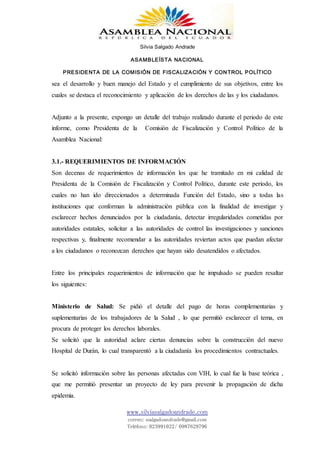 Silvia Salgado Andrade
ASAMBLEÍSTA NACIONAL
PRESIDENTA DE LA COMISIÓN DE FISCALIZACIÓN Y CONTROL POLÍTICO
www.silviasalgadoandrade.com
correo: ssalgadoandrade@gmail.com
Teléfono: 023991022/ 0987629796
sea el desarrollo y buen manejo del Estado y el cumplimiento de sus objetivos, entre los
cuales se destaca el reconocimiento y aplicación de los derechos de las y los ciudadanos.
Adjunto a la presente, expongo un detalle del trabajo realizado durante el periodo de este
informe, como Presidenta de la Comisión de Fiscalización y Control Político de la
Asamblea Nacional:
3.1.- REQUERIMIENTOS DE INFORMACIÓN
Son decenas de requerimientos de información los que he tramitado en mi calidad de
Presidenta de la Comisión de Fiscalización y Control Político, durante este periodo, los
cuales no han ido direccionados a determinada Función del Estado, sino a todas las
instituciones que conforman la administración pública con la finalidad de investigar y
esclarecer hechos denunciados por la ciudadanía, detectar irregularidades cometidas por
autoridades estatales, solicitar a las autoridades de control las investigaciones y sanciones
respectivas y, finalmente recomendar a las autoridades reviertan actos que puedan afectar
a los ciudadanos o reconozcan derechos que hayan sido desatendidos o afectados.
Entre los principales requerimientos de información que he impulsado se pueden resaltar
los siguientes:
Ministerio de Salud: Se pidió el detalle del pago de horas complementarias y
suplementarias de los trabajadores de la Salud , lo que permitió esclarecer el tema, en
procura de proteger los derechos laborales.
Se solicitó que la autoridad aclare ciertas denuncias sobre la construcción del nuevo
Hospital de Durán, lo cual transparentó a la ciudadanía los procedimientos contractuales.
Se solicitó información sobre las personas afectadas con VIH, lo cual fue la base teórica ,
que me permitió presentar un proyecto de ley para prevenir la propagación de dicha
epidemia.
 