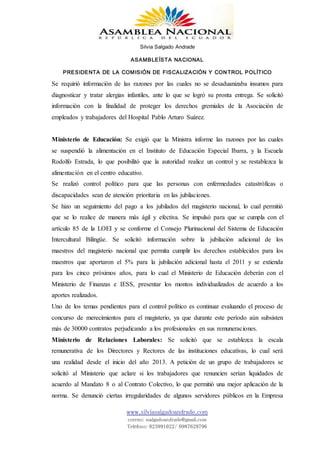 Silvia Salgado Andrade
ASAMBLEÍSTA NACIONAL
PRESIDENTA DE LA COMISIÓN DE FISCALIZACIÓN Y CONTROL POLÍTICO
www.silviasalgadoandrade.com
correo: ssalgadoandrade@gmail.com
Teléfono: 023991022/ 0987629796
Se requirió información de las razones por las cuales no se desaduanizaba insumos para
diagnosticar y tratar alergias infantiles, ante lo que se logró su pronta entrega. Se solicitó
información con la finalidad de proteger los derechos gremiales de la Asociación de
empleados y trabajadores del Hospital Pablo Arturo Suárez.
Ministerio de Educación: Se exigió que la Ministra informe las razones por las cuales
se suspendió la alimentación en el Instituto de Educación Especial Ibarra, y la Escuela
Rodolfo Estrada, lo que posibilitó que la autoridad realice un control y se restablezca la
alimentación en el centro educativo.
Se realizó control político para que las personas con enfermedades catastróficas o
discapacidades sean de atención prioritaria en las jubilaciones.
Se hizo un seguimiento del pago a los jubilados del magisterio nacional, lo cual permitió
que se lo realice de manera más ágil y efectiva. Se impulsó para que se cumpla con el
artículo 85 de la LOEI y se conforme el Consejo Plurinacional del Sistema de Educación
Intercultural Bilingüe. Se solicitó información sobre la jubilación adicional de los
maestros del magisterio nacional que permita cumplir los derechos establecidos para los
maestros que aportaron el 5% para la jubilación adicional hasta el 2011 y se extienda
para los cinco próximos años, para lo cual el Ministerio de Educación deberán con el
Ministerio de Finanzas e IESS, presentar los montos individualizados de acuerdo a los
aportes realizados.
Uno de los temas pendientes para el control político es continuar evaluando el proceso de
concurso de merecimientos para el magisterio, ya que durante este período aún subsisten
más de 30000 contratos perjudicando a los profesionales en sus remuneraciones.
Ministerio de Relaciones Laborales: Se solicitó que se establezca la escala
remunerativa de los Directores y Rectores de las instituciones educativas, lo cual será
una realidad desde el inicio del año 2013. A petición de un grupo de trabajadores se
solicitó al Ministerio que aclare si los trabajadores que renuncien serían liquidados de
acuerdo al Mandato 8 o al Contrato Colectivo, lo que permitió una mejor aplicación de la
norma. Se denunció ciertas irregularidades de algunos servidores públicos en la Empresa
 