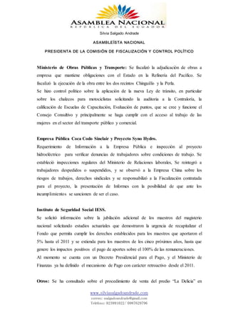 Silvia Salgado Andrade
ASAMBLEÍSTA NACIONAL
PRESIDENTA DE LA COMISIÓN DE FISCALIZACIÓN Y CONTROL POLÍTICO
www.silviasalgadoandrade.com
correo: ssalgadoandrade@gmail.com
Teléfono: 023991022/ 0987629796
Ministerio de Obras Públicas y Transporte: Se fiscalizó la adjudicación de obras a
empresa que mantiene obligaciones con el Estado en la Refinería del Pacífico. Se
fiscalizó la ejecución de la obra entre los dos recintos Chinguillo y la Perla.
Se hizo control político sobre la aplicación de la nueva Ley de tránsito, en particular
sobre los chalecos para motociclistas solicitando la auditoria a la Contraloría, la
calificación de Escuelas de Capacitación, Evaluación de puntos, que se cree y funcione el
Consejo Consultivo y principalmente se haga cumplir con el acceso al trabajo de las
mujeres en el sector del transporte público y comercial.
Empresa Pública Coca Codo Sinclair y Proyecto Syno Hydro.
Requerimiento de Información a la Empresa Pública e inspección al proyecto
hidroeléctrico para verificar denuncias de trabajadores sobre condiciones de trabajo. Se
estableció inspecciones regulares del Ministerio de Relaciones laborales, Se reintegró a
trabajadores despedidos o suspendidos, y se observó a la Empresa China sobre los
riesgos de trabajos, derechos sindicales y se responsabilizó a la Fiscalización contratada
para el proyecto, la presentación de Informes con la posibilidad de que ante los
incumplimientos se sancionen de ser el caso.
Instituto de Seguridad Social IESS.
Se solicitó información sobre la jubilación adicional de los maestros del magisterio
nacional solicitando estudios actuariales que demostraron la urgencia de recapitalizar el
Fondo que permita cumplir los derechos establecidos para los maestros que aportaron el
5% hasta el 2011 y se extienda para los maestros de los cinco próximos años, hasta que
genere los impactos positivos el pago de aportes sobre el 100% de las remuneraciones.
Al momento se cuenta con un Decreto Presidencial para el Pago, y el Ministerio de
Finanzas ya ha definido el mecanismo de Pago con carácter retroactivo desde el 2011.
Otros: Se ha consultado sobre el procedimiento de venta del predio “La Delicia” en
 