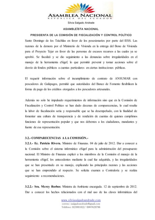 Silvia Salgado Andrade
ASAMBLEÍSTA NACIONAL
PRESIDENTA DE LA COMISIÓN DE FISCALIZACIÓN Y CONTROL POLÍTICO
www.silviasalgadoandrade.com
correo: ssalgadoandrade@gmail.com
Teléfono: 023991022/ 0987629796
Santo Domingo de los Tzáchilas en favor de los posesionarios por parte del IESS. Las
razones de la demora por el Ministerio de Vivienda en la entrega del Bono de Vivienda
para el Proyecto Tejar en favor de las personas de escasos recursos a las cuales ya se
aprobó. Se fiscalizó y se dio seguimiento a las denuncias sobre irregularidades en el
manejo de la herramienta eSigef, lo que permitió prevenir y tomar acciones sobre el
desvío de fondos públicos a cuentas particulares en ciertas instituciones públicas.
El requerir información sobre el incumplimiento de contrato de ANSUMAR con
pescadores de Galápagos, permitió que autoridades del Banco de Fomento flexibilicen la
forma de pago de los créditos otorgados a los pescadores artesanales.
Además no solo he impulsado requerimientos de información sino que en la Comisión de
Fiscalización y Control Político se han dado decenas de comparecencias, lo cual resalta
la labor de fiscalización seria y responsable que se ha desempeñado, con la finalidad de
fomentar una cultura de transparencia y de rendición de cuentas de quienes cumplimos
funciones de representación popular y que nos debemos a los ciudadanos, mandantes y
fuente de esa representación.
3.2.- COMPARECENCIAS A LA COMISIÓN.-
3.2.1.- Ec. Patricio Rivera. Ministro de Finanzas. 04 de julio de 2012. Dar a conocer a
la Comisión sobre el sistema informático eSigef para la administración del presupuesto
nacional. El Ministro de Finanzas explicó a los miembros de la Comisión el manejo de la
herramienta eSigef, los antecedentes mediante la cual fue adquirida, y las irregularidades
que se han presentado en su manejo, explicando las principales razones y las acciones
que se han emprendido al respecto. Se solicita examen a Contraloría y se realiza
seguimiento a recomendaciones.
3.2.2.- Sra. Mercy Borbor. Ministra de Ambiente encargada. 12 de septiembre de 2012.
Dar a conocer los hechos relacionados con el mal uso de las claves informáticas del
 