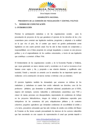 Silvia Salgado Andrade
ASAMBLEÍSTA NACIONAL
PRESIDENTA DE LA COMISIÓN DE FISCALIZACIÓN Y CONTROL POLÍTICO
www.silviasalgadoandrade.com
correo: ssalgadoandrade@gmail.com
Teléfono: 023991022/ 0987629796
7.- MEDIOS DE COMUNICACIÓN
1.- INTRODUCCIÓN
Priorizar la participación ciudadana y de las organizaciones sociales para la
presentación de proyectos de ley que garanticen el ejercicio de los derechos de las y los
ecuatorianos para construir una legislación moderna, progresista y adaptada a la realidad
en la que vive el país, fue el camino que marcó mi gestión parlamentaria como
legisladora en este cuarto período anual. Esa ha sido la linea trazada de compromiso y
responsabilidad, con el firme propósito de corregir inequidades y avanzar en este proceso
político y en el emprendimiento de los cambios estructurales, a través de una legislación
que contribuya a construir el Buen Vivir.
El fortalecimiento de las organizaciones sociales y de la Economía Popular y Solidaria,
que vayan generando un nuevo sistema social y económico en el cual se reconozca al ser
humano como sujeto y fin, y propenda a una relación dinámica y equilibrada entre
sociedad, Estado y mercado en armonía con la naturaleza fue un importante aporte que
realizamos en la construcción de nuevas normas o reformas a las ya existentes.
El ejercicio legislativo también ha demandado que actuemos en defensa de los
ciudadanos y ciudadanas en cuanto han creído vulnerado sus derechos, caso de los
profesores jubilados, que demandan su jubilación adicional, perjudicados por el IESS,
mujeres del montepío, sectores vulnerables a enfermedades catastróficas caso VIH y
cáncer de mama; personas con discapacidades; mejoramiento de condiciones de trabajo
en los proyectos hidroeléctricos, riesgos de trabajo y jubilaciones especiales para
trabajadores de las cementeras del país; reliquidaciones jubilares y de contratos
colectivos; pequeños agricultores que demandan condiciones de accesibilidad al crédito y
a la tierra, pescadores artesanales que han sido víctimas de estafas con créditos del Banco
de Fomento en fin, hemos actuado precautelando los intereses de los sectores vulnerables
que han encontrado en este espacio de representación el canal que permita impedir o
 