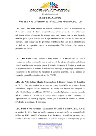 Silvia Salgado Andrade
ASAMBLEÍSTA NACIONAL
PRESIDENTA DE LA COMISIÓN DE FISCALIZACIÓN Y CONTROL POLÍTICO
www.silviasalgadoandrade.com
correo: ssalgadoandrade@gmail.com
Teléfono: 023991022/ 0987629796
3.2.6.- Dra. Doris Soliz. Ministra de Inclusión Económica y Social. 26 de septiembre de
2012. Dar a conocer los hechos relacionados con el mal uso de las claves informáticas
del sistema eSigef. Comparece la Ministra quien hace conocer que se está haciendo
esfuerzos para mejorar el control en la aplicación del sistema ESIGEF de transferencias
financiera. Hace conocer que los problemas ocurridos no han sido en su administración.
Al final de su exposición entrega la documentación. Sin embargo existe denuncia
presentada en Fiscalía.
3.2.7.- Dra. Carina Vance. Ministra de Salud Pública. 01 de Octubre del 2012. Dar a
conocer los hechos relacionados con el mal uso de las claves informáticas del sistema
eSigef, ocurrida en su respectiva cartera de Estado. Comparece la Ministra y señala que
el problema suscitado en el MSP, se han suscitado antes que se haga cargo de esa cartera.
Tan pronto se ha conocido ha presentado la denuncia respectiva. Se ha realizado un
instructivo para el buen funcionamiento del ESIGEF.
3.2.8.- Ab. Pedro Solines Chacón. Superintendente de Bancos y Seguros. 03 de octubre
de 2012. Para que explique las acciones de control emprendidas en el marco de sus
competencias, respecto de las operaciones de crédito que hubiesen sido otorgadas al
señor Gastón Duzac por el Banco COFIEC; y, responda al pliego de preguntas planteado
por la Comisión de Fiscalización y Control Político respecto al tema. Comparece el
Superintendente de Bancos y Seguros, señala que en la auditoría realizada a COFIEC
S.A. Existe un sinnúmero de problemas.
3.2.9.- Diana María Macancela. Ex Presidenta del Comité de Crédito COFIEC S.A. 10
de octubre de 2012. Rinda su versión en cuanto a su participación en la concesión del
crédito por USD. 800.000. Comparece la ex funcionaria y manifiesta que tanto en el
Comité de Crédito como en el Directorio se abstuvo, razón por la cual argumentó que no
 