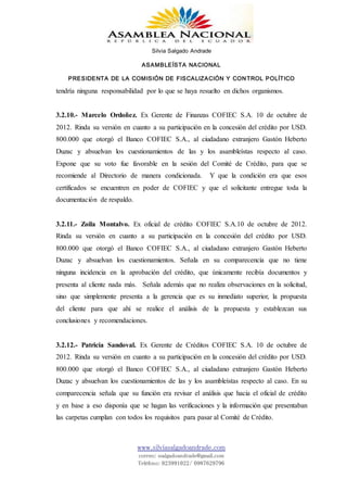 Silvia Salgado Andrade
ASAMBLEÍSTA NACIONAL
PRESIDENTA DE LA COMISIÓN DE FISCALIZACIÓN Y CONTROL POLÍTICO
www.silviasalgadoandrade.com
correo: ssalgadoandrade@gmail.com
Teléfono: 023991022/ 0987629796
tendría ninguna responsabilidad por lo que se haya resuelto en dichos organismos.
3.2.10.- Marcelo Ordoñez. Ex Gerente de Finanzas COFIEC S.A. 10 de octubre de
2012. Rinda su versión en cuanto a su participación en la concesión del crédito por USD.
800.000 que otorgó el Banco COFIEC S.A., al ciudadano extranjero Gastón Heberto
Duzac y absuelvan los cuestionamientos de las y los asambleístas respecto al caso.
Expone que su voto fue favorable en la sesión del Comité de Crédito, para que se
recomiende al Directorio de manera condicionada. Y que la condición era que esos
certificados se encuentren en poder de COFIEC y que el solicitante entregue toda la
documentación de respaldo.
3.2.11.- Zoila Montalvo. Ex oficial de crédito COFIEC S.A.10 de octubre de 2012.
Rinda su versión en cuanto a su participación en la concesión del crédito por USD.
800.000 que otorgó el Banco COFIEC S.A., al ciudadano extranjero Gastón Heberto
Duzac y absuelvan los cuestionamientos. Señala en su comparecencia que no tiene
ninguna incidencia en la aprobación del crédito, que únicamente recibía documentos y
presenta al cliente nada más. Señala además que no realiza observaciones en la solicitud,
sino que simplemente presenta a la gerencia que es su inmediato superior, la propuesta
del cliente para que ahí se realice el análisis de la propuesta y establezcan sus
conclusiones y recomendaciones.
3.2.12.- Patricia Sandoval. Ex Gerente de Créditos COFIEC S.A. 10 de octubre de
2012. Rinda su versión en cuanto a su participación en la concesión del crédito por USD.
800.000 que otorgó el Banco COFIEC S.A., al ciudadano extranjero Gastón Heberto
Duzac y absuelvan los cuestionamientos de las y los asambleístas respecto al caso. En su
comparecencia señala que su función era revisar el análisis que hacia el oficial de crédito
y en base a eso disponía que se hagan las verificaciones y la información que presentaban
las carpetas cumplan con todos los requisitos para pasar al Comité de Crédito.
 
