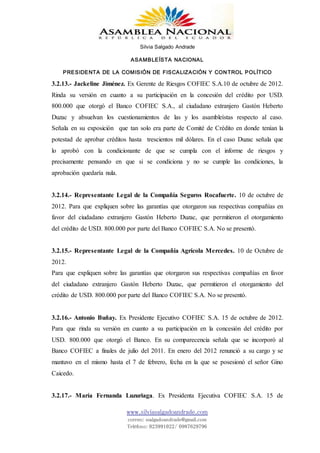 Silvia Salgado Andrade
ASAMBLEÍSTA NACIONAL
PRESIDENTA DE LA COMISIÓN DE FISCALIZACIÓN Y CONTROL POLÍTICO
www.silviasalgadoandrade.com
correo: ssalgadoandrade@gmail.com
Teléfono: 023991022/ 0987629796
3.2.13.- Jackeline Jiménez. Ex Gerente de Riesgos COFIEC S.A.10 de octubre de 2012.
Rinda su versión en cuanto a su participación en la concesión del crédito por USD.
800.000 que otorgó el Banco COFIEC S.A., al ciudadano extranjero Gastón Heberto
Duzac y absuelvan los cuestionamientos de las y los asambleístas respecto al caso.
Señala en su exposición que tan solo era parte de Comité de Crédito en donde tenían la
potestad de aprobar créditos hasta trescientos mil dólares. En el caso Duzac señala que
lo aprobó con la condicionante de que se cumpla con el informe de riesgos y
precisamente pensando en que si se condiciona y no se cumple las condiciones, la
aprobación quedaría nula.
3.2.14.- Representante Legal de la Compañía Seguros Rocafuerte. 10 de octubre de
2012. Para que expliquen sobre las garantías que otorgaron sus respectivas compañías en
favor del ciudadano extranjero Gastón Heberto Duzac, que permitieron el otorgamiento
del crédito de USD. 800.000 por parte del Banco COFIEC S.A. No se presentó.
3.2.15.- Representante Legal de la Compañía Agrícola Mercedes. 10 de Octubre de
2012.
Para que expliquen sobre las garantías que otorgaron sus respectivas compañías en favor
del ciudadano extranjero Gastón Heberto Duzac, que permitieron el otorgamiento del
crédito de USD. 800.000 por parte del Banco COFIEC S.A. No se presentó.
3.2.16.- Antonio Buñay. Ex Presidente Ejecutivo COFIEC S.A. 15 de octubre de 2012.
Para que rinda su versión en cuanto a su participación en la concesión del crédito por
USD. 800.000 que otorgó el Banco. En su comparecencia señala que se incorporó al
Banco COFIEC a finales de julio del 2011. En enero del 2012 renunció a su cargo y se
mantuvo en el mismo hasta el 7 de febrero, fecha en la que se posesionó el señor Gino
Caicedo.
3.2.17.- María Fernanda Luzuriaga. Ex Presidenta Ejecutiva COFIEC S.A. 15 de
 