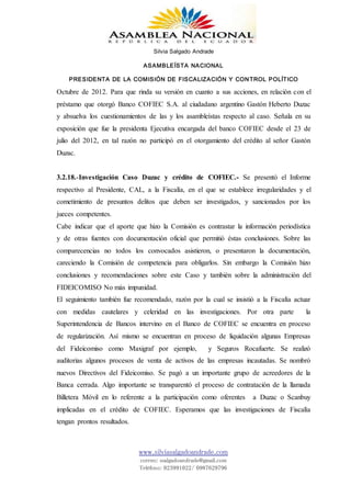 Silvia Salgado Andrade
ASAMBLEÍSTA NACIONAL
PRESIDENTA DE LA COMISIÓN DE FISCALIZACIÓN Y CONTROL POLÍTICO
www.silviasalgadoandrade.com
correo: ssalgadoandrade@gmail.com
Teléfono: 023991022/ 0987629796
Octubre de 2012. Para que rinda su versión en cuanto a sus acciones, en relación con el
préstamo que otorgó Banco COFIEC S.A. al ciudadano argentino Gastón Heberto Duzac
y absuelva los cuestionamientos de las y los asambleístas respecto al caso. Señala en su
exposición que fue la presidenta Ejecutiva encargada del banco COFIEC desde el 23 de
julio del 2012, en tal razón no participó en el otorgamiento del crédito al señor Gastón
Duzac.
3.2.18.-Investigación Caso Duzac y crédito de COFIEC.- Se presentó el Informe
respectivo al Presidente, CAL, a la Fiscalía, en el que se establece irregularidades y el
cometimiento de presuntos delitos que deben ser investigados, y sancionados por los
jueces competentes.
Cabe indicar que el aporte que hizo la Comisión es contrastar la información periodística
y de otras fuentes con documentación oficial que permitió éstas conclusiones. Sobre las
comparecencias no todos los convocados asistieron, o presentaron la documentación,
careciendo la Comisión de competencia para obligarlos. Sin embargo la Comisión hizo
conclusiones y recomendaciones sobre este Caso y también sobre la administración del
FIDEICOMISO No más impunidad.
El seguimiento también fue recomendado, razón por la cual se insistió a la Fiscalía actuar
con medidas cautelares y celeridad en las investigaciones. Por otra parte la
Superintendencia de Bancos intervino en el Banco de COFIEC se encuentra en proceso
de regularización. Así mismo se encuentran en proceso de liquidación algunas Empresas
del Fideicomiso como Maxigraf por ejemplo, y Seguros Rocafuerte. Se realizó
auditorias algunos procesos de venta de activos de las empresas incautadas. Se nombró
nuevos Directivos del Fideicomiso. Se pagó a un importante grupo de acreedores de la
Banca cerrada. Algo importante se transparentó el proceso de contratación de la llamada
Billetera Móvil en lo referente a la participación como oferentes a Duzac o Scanbuy
implicadas en el crédito de COFIEC. Esperamos que las investigaciones de Fiscalía
tengan prontos resultados.
 