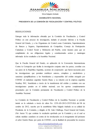 Silvia Salgado Andrade
ASAMBLEÍSTA NACIONAL
PRESIDENTA DE LA COMISIÓN DE FISCALIZACIÓN Y CONTROL POLÍTICO
www.silviasalgadoandrade.com
correo: ssalgadoandrade@gmail.com
Teléfono: 023991022/ 0987629796
RESOLUCIONES
Entregar toda la información obtenida por la Comisión de Fiscalización y Control
Político en este proceso de investigación, incluido el presente Informe a la Fiscalía
General del Estado, y a los Organismos de Control como Controlaría, Superintendencia
de Bancos y Seguros, Superintendencia de Compañías, Consejo de Participación
Ciudadana y Control Social y Defensoría del Pueblo, como insumos para que en
cumplimiento de sus obligaciones legales y constitucionales actúen y mantengan
informada de los resultados a la Asamblea Nacional.
Que la Fiscalía General del Estado, en aplicación de la Convención Interamericana
Contra la Corrupción que facilita la investigación conjunta entre los países, coordine con
sus pares de la República Argentina, acciones de cooperación que fueren necesarias para
las investigaciones que permitan establecer autores, cómplices y encubridores y
sanciones ejemplificadoras a los beneficiarios y responsables del crédito otorgado por
COFIEC al ciudadano argentino Gastón Duzac y su relación con la empresa argentina
Scanbuy INC, beneficiaria a través de la transferencia del crédito y continúe con sus
investigaciones penales en el ámbito nacional, con los aportes complementarios
presentados por la Comisión permanente de Fiscalización y Control Político de la
Asamblea Nacional.
La Comisión de Fiscalización y Control Político de la Asamblea Nacional, se permite
insistir en lo solicitado a través de oficio No. 1239-AN-2012-CFCP-SSA del 08 de
octubre de 2012, suscrito por la asambleísta Silvia Salgado Andrade en su calidad de
Presidenta de la Comisión, y dirigido al Dr. Galo Chiriboga, Fiscal General del Estado,
(Ver Anexo Y) que contiene la resolución aprobada por la Comisión y en el cual se
solicita medidas cautelares en contra de los involucrados en el otorgamiento del préstamo
al señor Gastón Duzac por parte de COFIEC, con la finalidad de precautelar los recursos
 