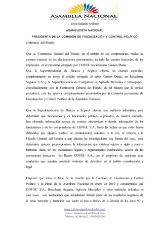 Silvia Salgado Andrade
ASAMBLEÍSTA NACIONAL
PRESIDENTA DE LA COMISIÓN DE FISCALIZACIÓN Y CONTROL POLÍTICO
www.silviasalgadoandrade.com
correo: ssalgadoandrade@gmail.com
Teléfono: 023991022/ 0987629796
e intereses del Estado.
Que la Contraloría General del Estado, en el ámbito de sus competencias, realice un
examen especial de las declaraciones patrimoniales, incluido las cuentas bancarias, de los
implicados en el préstamo otorgado por COFIEC al ciudadano Gastón Duzac.
Que la Superintendencia de Bancos y Seguros efectúe un examen específico
complementario en torno al crédito otorgado al señor Gastón Duzac, en Rocafuerte
Seguros S.A. y la Superintendencia de Compañías en Agrícola Mercedes e Induequipos,
coordinadamente con la Contraloría General del Estado, de tal manera que la verdad
prevalezca, con los aportes complementarios presentados por la Comisión permanente de
Fiscalización y Control Político de la Asamblea Nacional.
Que la Superintendencia de Bancos y Seguros efectúe una auditoría informática para
determinar qué funcionarios y ex funcionarios públicos o privados, de manera reiterada,
han obtenido información acerca de correos electrónicos y demás información de los
funcionarios y de las computadoras de COFIEC S.A., hasta las fechas en que éstas fueron
difundidas por algunos medios de comunicación colectiva; a la vez, se exhorta a la
Fiscalía General del Estado a que efectúe las investigaciones que fueren del caso, para
determinar quienes proporcionaron la información que estaban sujetas a sigilo y reserva
bancaria, fuera de los mecanismos legales y reglamentarios establecidos; acerca de las
operaciones bancarias del Banco COFIEC S.A., con el propósito de sancionar esas
conductas que pueden constituir violación de derechos en el ámbito constitucional y
legal.
Disponer que sobre la base de lo resuelto por la Comisión de Fiscalización y Control
Político y el Pleno de la Asamblea Nacional en enero de 2010 y considerando que
COFIEC S.A., Rocafuerte Seguros, Agrícola Mercedes, y otras entidades referidas en
este caso, son instituciones que actualmente forman parte de los resultados negativos de
la crisis bancaria y financiera que azotó el país a finales de la década de los años 90 y
 
