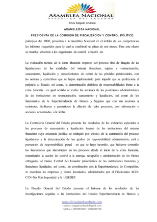 Silvia Salgado Andrade
ASAMBLEÍSTA NACIONAL
PRESIDENTA DE LA COMISIÓN DE FISCALIZACIÓN Y CONTROL POLÍTICO
www.silviasalgadoandrade.com
correo: ssalgadoandrade@gmail.com
Teléfono: 023991022/ 0987629796
principios del 2000, presenten a la Asamblea Nacional en el ámbito de sus competencias
los informes requeridos para lo cual se estableció un plazo de seis meses. Para este efecto
se resuelve observar a los organismos de control e insistir en:
La evaluación técnica de la Junta Bancaria respecto del proceso final de finiquito de las
liquidaciones de las entidades del sistema financiero, sujetas a restructuración,
saneamiento, liquidación y procedimientos de cobro de las pérdidas patrimoniales, con
las normas y correctivos que se hayan implementado para impedir que se perfeccione el
perjuicio al Estado; así como, la determinación definitiva de responsabilidades frente a la
crisis bancaria : en igual sentido se evalúe las acciones de los posteriores administradores
de las instituciones en restructuración, saneamiento y liquidación, así como de los
funcionarios de la Superintendencia de Bancos y Seguros que con sus acciones u
omisiones, facilitaron y permitieron la dilación de tales procesos; con información y
acciones actualizadas a la fecha.
La Contraloría General del Estado presente los resultados de los exámenes especiales a
los procesos de saneamiento y liquidación forzosa de las instituciones del sistema
financiero cuya existencia jurídica se extinguió por efectos de la culminación del proceso
liquidatorio y la determinación de los grados de responsabilidad administrativa, civil y
presunción de responsabilidad penal, en que se haya incurrido, que hubieren cometido
los funcionarios que intervinieron en los procesos desde el inicio de la crisis bancaria,
extendiendo la acción de control a la entrega, recepción y administración de los bienes
entregados al Banco Central del Ecuador provenientes de las instituciones bancarias y
financieras liquidadas; así como, en coordinación con la Superintendencia de Compañías,
se examinen las empresas y bienes incautados, administrados por el Fideicomiso AGD-
CFN-No Más Impunidad y la UGEDEP.
La Fiscalía General del Estado presente el Informe de los resultados de las
investigaciones seguidas a las instituciones del Estado: Superintendencia de Bancos y
 