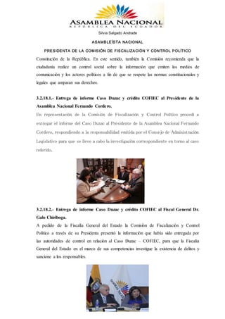Silvia Salgado Andrade
ASAMBLEÍSTA NACIONAL
PRESIDENTA DE LA COMISIÓN DE FISCALIZACIÓN Y CONTROL POLÍTICO
www.silviasalgadoandrade.com
correo: ssalgadoandrade@gmail.com
Teléfono: 023991022/ 0987629796
Constitución de la República. En este sentido, también la Comisión recomienda que la
ciudadanía realice un control social sobre la información que emiten los medios de
comunicación y los actores políticos a fin de que se respete las normas constitucionales y
legales que amparan sus derechos.
3.2.18.1.- Entrega de informe Caso Duzac y crédito COFIEC al Presidente de la
Asamblea Nacional Fernando Cordero.
En representación de la Comisión de Fiscalización y Control Político procedí a
entregar el informe del Caso Duzac al Presidente de la Asamblea Nacional Fernando
Cordero, respondiendo a la responsabilidad emitida por el Consejo de Administración
Legislativo para que se lleve a cabo la investigación correspondiente en torno al caso
referido.
3.2.18.2.- Entrega de informe Caso Duzac y crédito COFIEC al Fiscal General Dr.
Galo Chiriboga.
A pedido de la Fiscalía General del Estado la Comisión de Fiscalización y Control
Político a través de su Presidenta presentó la información que había sido entregada por
las autoridades de control en relación al Caso Duzac – COFIEC, para que la Fiscalía
General del Estado en el marco de sus competencias investigue la existencia de delitos y
sancione a los responsables.
 