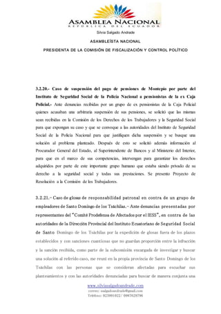 Silvia Salgado Andrade
ASAMBLEÍSTA NACIONAL
PRESIDENTA DE LA COMISIÓN DE FISCALIZACIÓN Y CONTROL POLÍTICO
www.silviasalgadoandrade.com
correo: ssalgadoandrade@gmail.com
Teléfono: 023991022/ 0987629796
3.2.20.- Caso de suspensión del pago de pensiones de Montepío por parte del
Instituto de Seguridad Social de la Policía Nacional a pensionistas de la ex Caja
Policial.- Ante denuncias recibidas por un grupo de ex pensionistas de la Caja Policial
quienes acusaban una arbitraria suspensión de sus pensiones, se solicitó que las mismas
sean recibidas en la Comisión de los Derechos de los Trabajadores y la Seguridad Social
para que expongan su caso y que se convoque a las autoridades del Instituto de Seguridad
Social de la Policía Nacional para que justifiquen dicha suspensión y se busque una
solución al problema planteado. Después de esto se solicitó además información al
Procurador General del Estado, al Superintendente de Bancos y al Ministerio del Interior,
para que en el marco de sus competencias, intervengan para garantizar los derechos
adquiridos por parte de este importante grupo humano que estaba siendo privado de su
derecho a la seguridad social y todas sus prestaciones. Se presento Proyecto de
Resolución a la Comisión de los Trabajadores.
3.2.21.- Caso de glosas de responsabilidad patronal en contra de un grupo de
empleadores de Santo Domingo de los Tsáchilas.- Ante denuncias presentadas por
representantes del “Comité Prodefensa de Afectados por el IESS”, en contra de las
autoridades de la Dirección Provincial del Instituto Ecuatoriano de Seguridad Social
de Santo Domingo de los Tsáchilas por la expedición de glosas fuera de los plazos
establecidos y con sanciones cuantiosas que no guardan proporción entre la infracción
y la sanción recibida, como parte de la subcomisión encargada de investigar y buscar
una solución al referido caso, me reuní en la propia provincia de Santo Domingo de los
Tsáchilas con las personas que se consideran afectadas para escuchar sus
planteamientos y con las autoridades denunciadas para buscar de manera conjunta una
 