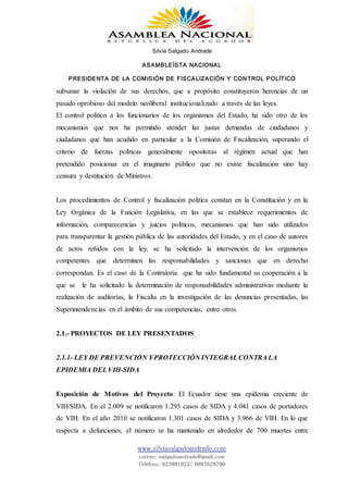 Silvia Salgado Andrade
ASAMBLEÍSTA NACIONAL
PRESIDENTA DE LA COMISIÓN DE FISCALIZACIÓN Y CONTROL POLÍTICO
www.silviasalgadoandrade.com
correo: ssalgadoandrade@gmail.com
Teléfono: 023991022/ 0987629796
subsanar la violación de sus derechos, que a propósito constituyeron herencias de un
pasado oprobioso del modelo neoliberal institucionalizado a través de las leyes.
El control político a los funcionarios de los organismos del Estado, ha sido otro de los
mecanismos que nos ha permitido atender las justas demandas de ciudadanos y
ciudadanos que han acudido en particular a la Comisión de Fiscalización, superando el
criterio de fuerzas políticas generalmente opositoras al régimen actual que han
pretendido posicionar en el imaginario público que no existe fiscalización sino hay
censura y destitución de Ministros.
Los procedimientos de Control y fiscalización política constan en la Constitución y en la
Ley Orgánica de la Función Legislativa, en las que se establece requerimientos de
información, comparecencias y juicios políticos, mecanismos que han sido utilizados
para transparentar la gestión pública de las autoridades del Estado, y en el caso de autores
de actos reñidos con la ley, se ha solicitado la intervención de los organismos
competentes que determinen las responsabilidades y sanciones que en derecho
correspondan. Es el caso de la Contraloría que ha sido fundamental su cooperación a la
que se le ha solicitado la determinación de responsabilidades administrativas mediante la
realización de auditorías, la Fiscalía en la investigación de las denuncias presentadas, las
Superintendencias en el ámbito de sus competencias, entre otros.
2.1.- PROYECTOS DE LEY PRESENTADOS
2.1.1- LEY DE PREVENCIÓN YPROTECCIÓN INTEGRALCONTRALA
EPIDEMIA DELVIH-SIDA
Exposición de Motivos del Proyecto: El Ecuador tiene una epidemia creciente de
VIH/SIDA. En el 2.009 se notificaron 1.295 casos de SIDA y 4.041 casos de portadores
de VIH. En el año 2010 se notificaron 1.301 casos de SIDA y 3.966 de VIH. En lo que
respecta a defunciones, el número se ha mantenido en alrededor de 700 muertes entre
 