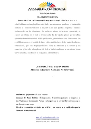 Silvia Salgado Andrade
ASAMBLEÍSTA NACIONAL
PRESIDENTA DE LA COMISIÓN DE FISCALIZACIÓN Y CONTROL POLÍTICO
www.silviasalgadoandrade.com
correo: ssalgadoandrade@gmail.com
Teléfono: 023991022/ 0987629796
solución idónea, señalando dichas autoridades que algunas de las glosas ya habían sido
anuladas y comprometiéndose a revisar otras que puedan perjudicar derechos
fundamentales de los ciudadanos. Sin embargo, además del acuerdo concretado, se
elaboró un informe en el cual se recomendaba dar de baja las glosas que se habían
generado afectando derechos de los particulares, principalmente los relacionados con
el debido proceso en el sentido de haber sido expedidos fuera de los plazos legalmente
establecidos, que son desproporcionales entre la infracción y la sanción y sin
garantizar el derecho a la defensa. Al final se ha informado que la mayoría de glosas
fueron anuladas, rectificando la negligencia administrativa.
JUICIO POLÍTICO: WILSON PASTOR
MINISTRO DE RECURSOS NATURALES NO RENOVABLES
Asambleísta proponente.- Cléver Jímenez
Causales del Juicio Político.- Re negociación de contratos petroleros al margen de la
Ley Orgánica de Contratación Pública y al amparo de la Ley de Hidrocarburos que es
una Ley de menor rango.
El Juicio es admitido a trámite por el CAL y se somete a la calificación por la
Comisión de Fiscalización
 