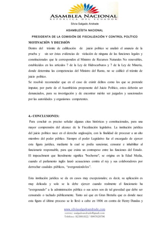 Silvia Salgado Andrade
ASAMBLEÍSTA NACIONAL
PRESIDENTA DE LA COMISIÓN DE FISCALIZACIÓN Y CONTROL POLÍTICO
www.silviasalgadoandrade.com
correo: ssalgadoandrade@gmail.com
Teléfono: 023991022/ 0987629796
MOTIVACIÓN Y DECISIÓN
Dentro del trámite de calificación de juicio político se analizó el anuncio de la
prueba y sin ser éstas evidencias de violación de ninguna de las funciones legales y
constitucionales que le corresponden al Ministro de Recursos Naturales No renovables,
establecidos en los artículos 7 de la Ley de Hidrocarburos y 7 de la Ley de Minería,
donde determina las competencias del Ministro del Ramo, no se calificó el trámite de
juicio político.
Se resolvió recomendar que en el caso de existir delitos como los que se pretende
imputar, por parte de el Asambleísta proponente del Juicio Político, estos deberán ser
denunciados, para su investigación y de encontrar mérito ser juzgados y sancionados
por las autoridades y organismos competentes.
4.- CONCLUSIONES:
Para concluir es preciso señalar algunas citas históricas y constitucionales, para una
mayor comprensión del alcance de la Fiscalización legislativa. La institución jurídica
del juicio político nace en el derecho anglosajón, con la finalidad de procesar a un alto
miembro del poder público. Siempre el poder Legislativo fue el encargado de ejercer
esta figura jurídica, mediante la cual se podía sancionar, censurar e inhabilitar al
funcionario responsable, para que exista un contrapeso entre las funciones del Estado.
El impeachment que literalmente significa "bochorno", se origina en la Edad Media,
cuando el parlamento inglés lanzó acusaciones contra el rey y sus colaboradores por
derrochar caudales públicos, “avergonzándolos”.
Esta institución jurídica se da en casos muy excepcionales; es decir, su aplicación es
muy delicada y solo se la debe ejercer cuando realmente el funcionario ha
“avergonzado” a la administración pública o sus actos son de tal gravedad que debe ser
censurado o tachado públicamente. Tanto así que en Gran Bretaña que es donde nace
esta figura el último proceso se lo llevó a cabo en 1806 en contra de Henry Dundas y
 