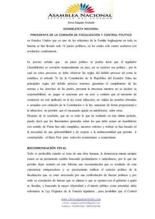 Silvia Salgado Andrade
ASAMBLEÍSTA NACIONAL
PRESIDENTA DE LA COMISIÓN DE FISCALIZACIÓN Y CONTROL POLÍTICO
www.silviasalgadoandrade.com
correo: ssalgadoandrade@gmail.com
Teléfono: 023991022/ 0987629796
en Estados Unidos que es uno de los referentes de la Familia Anglosajona en toda su
historia se han llevado solo 14 juicios políticos, en los cuales solo cuatro acabaron con
resolución condenatoria.
Es preciso señalar que un juicio político se podría decir que el legislador
(Asambleísta) se convierte temporalmente en juez, así su carácter sea político , por lo
cual en estos procesos se debe observar las reglas del debido proceso tal como lo
establece el artículo 76 de la Constitución de la República del Ecuador. Entre las
principales reglas del debido proceso tenemos: garantizar el cumplimiento de las
normas y los derechos de las partes, presumir la inocencia mientras no se declare su
responsabilidad, no juzgar ni sancionar por un acto u omisión que al momento de
cometerse no esté tipificado en la ley como infracción, no validar las pruebas obtenidas
o actuadas con violación de la Constitución o la ley, sancionar de forma proporcional a
la infracción, no permitir que el encausado quede en indefensión, entre otras.
Después de lo reseñado, que no es todo lo que he realizado en éste último periodo,
puedo decir que los lineamientos generales sobre los que debe actuar un Asambleísta
con sentido de Patria han sido cumplidos, nuestros criterios y trabajo se han basado en
la necesidad de una gobernabilidad y de respeto a la institucionalidad que permita ir
construyendo el Buen Vivir para todos los ecuatorianos y ecuatorianas.
RECOMENDACIÓN FINAL
Todo es perfectible cuando se trata de una obra humana, la democracia misma siempre
estará en un permanente cambio buscando profundizarse o radicalizarse, por lo que me
permito dejar sentado en este Informe una recomendación que es resultado de esta
experiencia enriquecedora y es precisamente ratificar el carácter político de la
fiscalización que va estar atravesada por una confrontación de fuerzas políticas y por
ende su correlación de fuerzas que se alinean o que se oponen con el gobierno a quién
se fiscaliza, y buscando la mayor objetividad y el interés público como prioridad, debe
reformarse la Ley Orgánica de la Función legislativa , para posibilitar que el Control
 