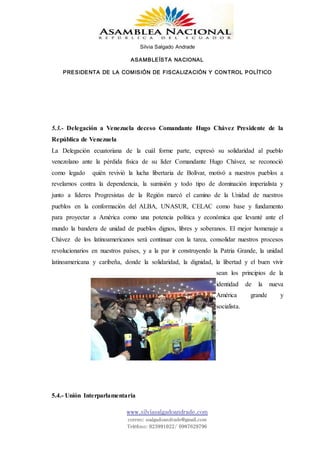 Silvia Salgado Andrade
ASAMBLEÍSTA NACIONAL
PRESIDENTA DE LA COMISIÓN DE FISCALIZACIÓN Y CONTROL POLÍTICO
www.silviasalgadoandrade.com
correo: ssalgadoandrade@gmail.com
Teléfono: 023991022/ 0987629796
5.3.- Delegación a Venezuela deceso Comandante Hugo Chávez Presidente de la
República de Venezuela
La Delegación ecuatoriana de la cuál forme parte, expresó su solidaridad al pueblo
venezolano ante la pérdida física de su líder Comandante Hugo Chávez, se reconoció
como legado quién revivió la lucha libertaria de Bolívar, motivó a nuestros pueblos a
revelarnos contra la dependencia, la sumisión y todo tipo de dominación imperialista y
junto a líderes Progresistas de la Región marcó el camino de la Unidad de nuestros
pueblos en la conformación del ALBA, UNASUR, CELAC como base y fundamento
para proyectar a América como una potencia política y económica que levanté ante el
mundo la bandera de unidad de pueblos dignos, libres y soberanos. El mejor homenaje a
Chávez de los latinoamericanos será continuar con la tarea, consolidar nuestros procesos
revolucionarios en nuestros países, y a la par ir construyendo la Patria Grande, la unidad
latinoamericana y caribeña, donde la solidaridad, la dignidad, la libertad y el buen vivir
sean los principios de la
identidad de la nueva
América grande y
socialista.
.
5.4.- Unión Interparlamentaria
 
