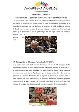 Silvia Salgado Andrade
ASAMBLEÍSTA NACIONAL
PRESIDENTA DE LA COMISIÓN DE FISCALIZACIÓN Y CONTROL POLÍTICO
www.silviasalgadoandrade.com
correo: ssalgadoandrade@gmail.com
Teléfono: 023991022/ 0987629796
Con ocasión de la 128a Asamblea de la UIP, celebrada en Quito Ecuador, los parlamentos
del mundo se reunieron para debatir sobre el tema del crecimiento poblacional y la
contaminación ambiental que este fenómeno ha generado, se habló también de políticas
de Estado que permitan erradicar la pobreza extrema manifestó que la creación de
empleo y la posibilidad de que la gente tenga una vida digna deben ser elementos
centrales de las
políticas “Buen
vivir”
5.5.- Participación en el Congreso Nacional de la FENOCIN.
En el Cantón Santa Lucía de la provincia del Guayas con más de 500 Delegados de las
organizaciones de base de todo el País se realizó el Congreso Nacional de la FENOCIN,
se construyó su Agenda Social y Política . Su nuevo Presidente Santos Villamar entregó a
los Asambleístas asistentes la Agenda para que se incluya el impulso a las leyes que
garanticen la Soberanía Alimentaria, fue un espacio de rendición de cuentas sobre la
labor legislativa en temas relacionados a la Soberanía Alimentaria, lograndose presentar
cuatro proyecto de leyes conexas a la Soberanía Alimentaria, a través de la COPISA
instancia de participación ciudadana creada para la formulación de proyectos de Ley.
 