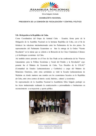 Silvia Salgado Andrade
ASAMBLEÍSTA NACIONAL
PRESIDENTA DE LA COMISIÓN DE FISCALIZACIÓN Y CONTROL POLÍTICO
www.silviasalgadoandrade.com
correo: ssalgadoandrade@gmail.com
Teléfono: 023991022/ 0987629796
5.8.- Delegación a la República de Cuba.
Como Coordinadora del Grupo de Amistad Cuba – Ecuador, forme parte de la
Delegación de la Asamblea Nacional en la hermana República de Cuba, con el fin de
fortalecer las relaciones interinstitucionales entre los Parlamentos de los dos países. En
representación del Parlamento Ecuatoriano se hizo la entrega de la Orden “Vicente
Rocafuerte” en la misma que se exhorta a la liberación de los Cinco Ciudadanos Cubanos
y el desbloqueo económico de Cuba.
Así también estuve presente en el Foro de Sao Paulo en las conferencias de los “Nuevos
Lineamientos para la Política Económica y Social del Partido y la Revolución” cuyo
ponente fue el Ministro de Economía de Cuba, “Los Desafíos de la CELAC”
(Comunidad de Estados Latinoamericanos y Caribeños) a cargo del Ministro de
Relaciones Exteriores, entre otras actividades se visitó la Escuela Latinoamericana de
Medicina en donde mantuvo una reunión con los ecuatorianos becados en la República
de Cuba, entre otros centros de interés social, histórico, cultural y económico.
En representación de la Asamblea Nacional la Asambleísta Silvia Salgado participó en
los Actos institucionales realizando la condecoración a personalidades e Instituciones en
reconocimiento a su trayectoria y aporte público.
 