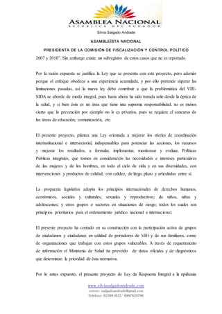 Silvia Salgado Andrade
ASAMBLEÍSTA NACIONAL
PRESIDENTA DE LA COMISIÓN DE FISCALIZACIÓN Y CONTROL POLÍTICO
www.silviasalgadoandrade.com
correo: ssalgadoandrade@gmail.com
Teléfono: 023991022/ 0987629796
2007 y 2010”. Sin embargo existe un subregistro de estos casos que no es reportado.
Por la razón expuesta se justifica la Ley que se presenta con este proyecto, pero además
porque el enfoque obedece a una experiencia acumulada, y por ello pretende superar las
limitaciones pasadas, así la nueva ley debe contribuir a que la problemática del VIH-
SIDA se aborde de modo integral, pues hasta ahora ha sido tratada solo desde la óptica de
la salud, y si bien ésta es un área que tiene una suprema responsabilidad, no es menos
cierto que la prevención por ejemplo no le es privativa, pues se requiere el concurso de
las áreas de educación, comunicación, etc.
El presente proyecto, plantea una Ley orientada a mejorar los niveles de coordinación
interinstitucional e intersectorial, indispensables para potenciar las acciones, los recursos
y mejorar los resultados, a formular, implementar, monitorear y evaluar, Políticas
Públicas integrales, que tomen en consideración las necesidades e intereses particulares
de las mujeres y de los hombres, en todo el ciclo de vida y en sus diversidades, con
intervenciones y productos de calidad, con calidez, de largo plazo y articuladas entre sí.
La propuesta legislativa adopta los principios internacionales de derechos humanos,
económicos, sociales y culturales; sexuales y reproductivos; de niños, niñas y
adolescentes; y otros grupos o sectores en situaciones de riesgo; todos los cuales son
principios prioritarios para el ordenamiento jurídico nacional e internacional.
El presente proyecto ha contado en su construcción con la participación activa de grupos
de ciudadanos y ciudadanas en calidad de portadores de VIH y de sus familiares, como
de organizaciones que trabajan con estos grupos vulnerables. A través de requerimiento
de información el Ministerio de Salud ha proveído de datos oficiales y de diagnósticos
que determinan la prioridad de ésta normativa.
Por lo antes expuesto, el presente proyecto de Ley da Respuesta Integral a la epidemia
 