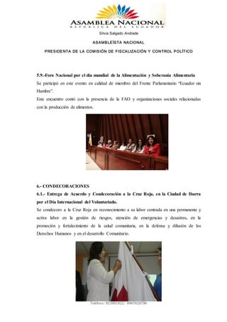 Silvia Salgado Andrade
ASAMBLEÍSTA NACIONAL
PRESIDENTA DE LA COMISIÓN DE FISCALIZACIÓN Y CONTROL POLÍTICO
www.silviasalgadoandrade.com
correo: ssalgadoandrade@gmail.com
Teléfono: 023991022/ 0987629796
5.9.-Foro Nacional por el día mundial de la Alimentación y Soberanía Alimentaria
Se participó en este evento en calidad de miembro del Frente Parlamentario “Ecuador sin
Hambre”.
Este encuentro contó con la presencia de la FAO y organizaciones sociales relacionadas
con la producción de alimentos.
6.- CONDECORACIONES
6.1.- Entrega de Acuerdo y Condecoración a la Cruz Roja, en la Ciudad de Ibarra
por el Día Internacional del Voluntariado.
Se condecoro a la Cruz Roja en reconocimiento a su labor centrada en una permanente y
activa labor en la gestión de riesgos, atención de emergencias y desastres, en la
promoción y fortalecimiento de la salud comunitaria, en la defensa y difusión de los
Derechos Humanos y en el desarrollo Comunitario.
 