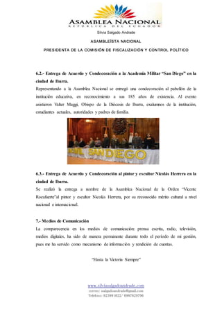 Silvia Salgado Andrade
ASAMBLEÍSTA NACIONAL
PRESIDENTA DE LA COMISIÓN DE FISCALIZACIÓN Y CONTROL POLÍTICO
www.silviasalgadoandrade.com
correo: ssalgadoandrade@gmail.com
Teléfono: 023991022/ 0987629796
6.2.- Entrega de Acuerdo y Condecoración a la Academia Militar “San Diego” en la
ciudad de Ibarra.
Representando a la Asamblea Nacional se entregó una condecoración al pabellón de la
institución educativa, en reconocimiento a sus 185 años de existencia. Al evento
asistieron Valter Maggi, Obispo de la Diócesis de Ibarra, exalumnos de la institución,
estudiantes actuales, autoridades y padres de familia.
6.3.- Entrega de Acuerdo y Condecoración al pintor y escultor Nicolás Herrera en la
ciudad de Ibarra.
Se realizó la entrega a nombre de la Asamblea Nacional de la Orden “Vicente
Rocafuerte”al pintor y escultor Nicolás Herrera, por su reconocido mérito cultural a nivel
nacional e internacional.
7.- Medios de Comunicación
La comparecencia en los medios de comunicación: prensa escrita, radio, televisión,
medios digitales, ha sido de manera permanente durante todo el período de mi gestión,
pues me ha servido como mecanismo de información y rendición de cuentas.
“Hasta la Victoria Siempre”
 