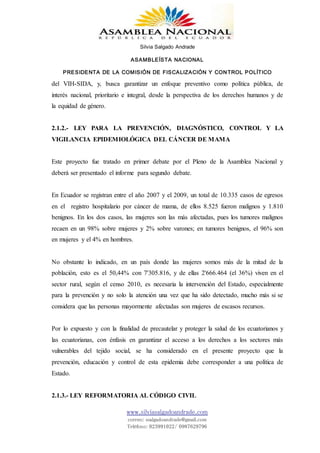 Silvia Salgado Andrade
ASAMBLEÍSTA NACIONAL
PRESIDENTA DE LA COMISIÓN DE FISCALIZACIÓN Y CONTROL POLÍTICO
www.silviasalgadoandrade.com
correo: ssalgadoandrade@gmail.com
Teléfono: 023991022/ 0987629796
del VIH-SIDA, y, busca garantizar un enfoque preventivo como política pública, de
interés nacional, prioritario e integral, desde la perspectiva de los derechos humanos y de
la equidad de género.
2.1.2.- LEY PARA LA PREVENCIÓN, DIAGNÓSTICO, CONTROL Y LA
VIGILANCIA EPIDEMIOLÓGICA DEL CÁNCER DE MAMA
Este proyecto fue tratado en primer debate por el Pleno de la Asamblea Nacional y
deberá ser presentado el informe para segundo debate.
En Ecuador se registran entre el año 2007 y el 2009, un total de 10.335 casos de egresos
en el registro hospitalario por cáncer de mama, de ellos 8.525 fueron malignos y 1.810
benignos. En los dos casos, las mujeres son las más afectadas, pues los tumores malignos
recaen en un 98% sobre mujeres y 2% sobre varones; en tumores benignos, el 96% son
en mujeres y el 4% en hombres.
No obstante lo indicado, en un país donde las mujeres somos más de la mitad de la
población, esto es el 50,44% con 7'305.816, y de ellas 2'666.464 (el 36%) viven en el
sector rural, según el censo 2010, es necesaria la intervención del Estado, especialmente
para la prevención y no solo la atención una vez que ha sido detectado, mucho más si se
considera que las personas mayormente afectadas son mujeres de escasos recursos.
Por lo expuesto y con la finalidad de precautelar y proteger la salud de los ecuatorianos y
las ecuatorianas, con énfasis en garantizar el acceso a los derechos a los sectores más
vulnerables del tejido social, se ha considerado en el presente proyecto que la
prevención, educación y control de esta epidemia debe corresponder a una política de
Estado.
2.1.3.- LEY REFORMATORIA AL CÓDIGO CIVIL
 